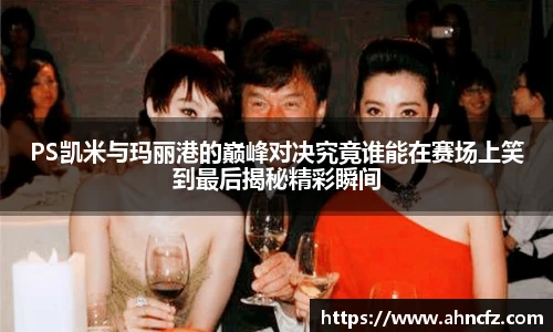PS凯米与玛丽港的巅峰对决究竟谁能在赛场上笑到最后揭秘精彩瞬间